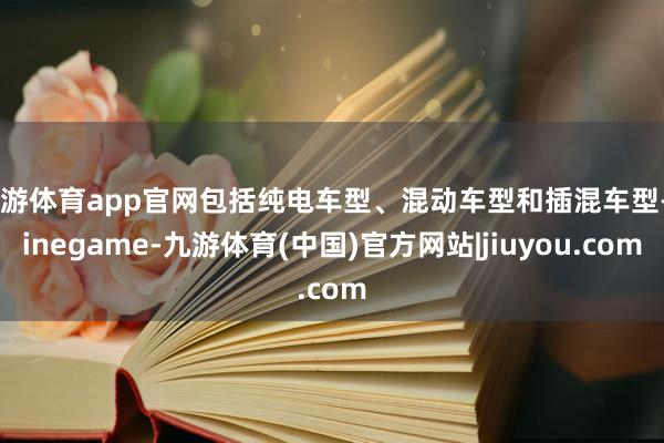 九游体育app官网包括纯电车型、混动车型和插混车型-Ninegame-九游体育(中国)官方网站|jiuyou.com