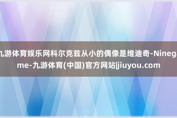 九游体育娱乐网科尔克兹从小的偶像是维迪奇-Ninegame-九游体育(中国)官方网站|jiuyou.com