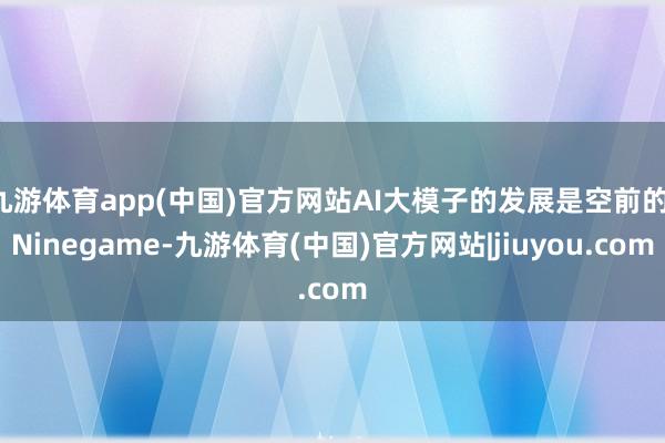 九游体育app(中国)官方网站AI大模子的发展是空前的-Ninegame-九游体育(中国)官方网站|jiuyou.com