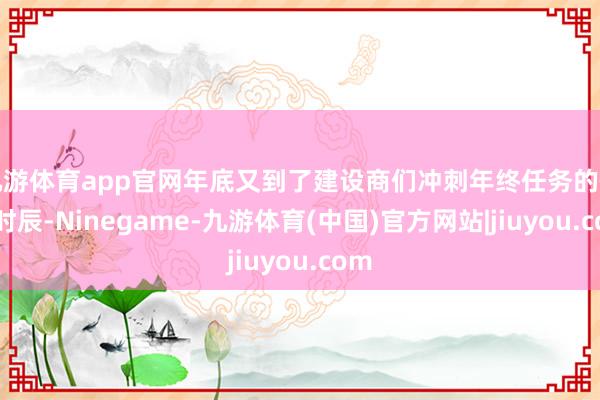 九游体育app官网年底又到了建设商们冲刺年终任务的舛错时辰-Ninegame-九游体育(中国)官方网站|jiuyou.com