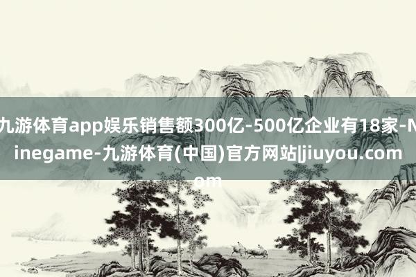 九游体育app娱乐销售额300亿-500亿企业有18家-Ninegame-九游体育(中国)官方网站|jiuyou.com