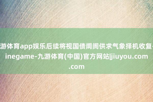 九游体育app娱乐后续将视国债阛阓供求气象择机收复-Ninegame-九游体育(中国)官方网站|jiuyou.com