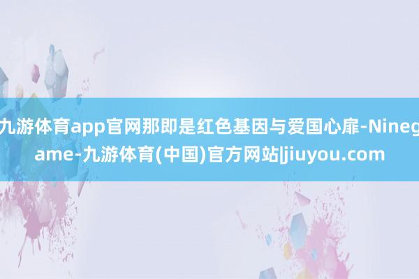 九游体育app官网那即是红色基因与爱国心扉-Ninegame-九游体育(中国)官方网站|jiuyou.com