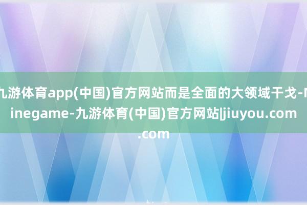 九游体育app(中国)官方网站而是全面的大领域干戈-Ninegame-九游体育(中国)官方网站|jiuyou.com