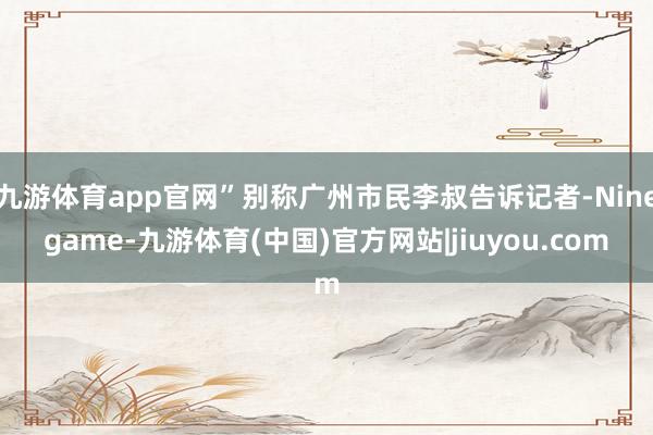 九游体育app官网”别称广州市民李叔告诉记者-Ninegame-九游体育(中国)官方网站|jiuyou.com