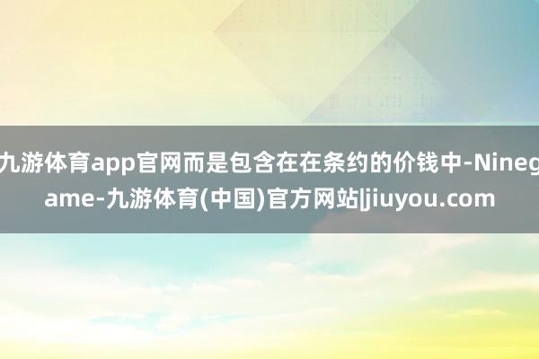 九游体育app官网而是包含在在条约的价钱中-Ninegame-九游体育(中国)官方网站|jiuyou.com
