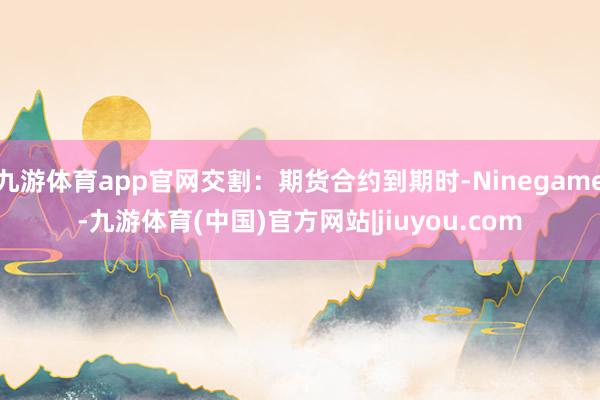九游体育app官网交割：期货合约到期时-Ninegame-九游体育(中国)官方网站|jiuyou.com