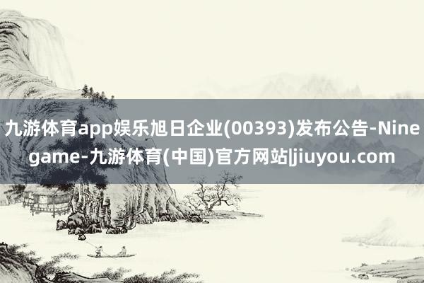 九游体育app娱乐旭日企业(00393)发布公告-Ninegame-九游体育(中国)官方网站|jiuyou.com