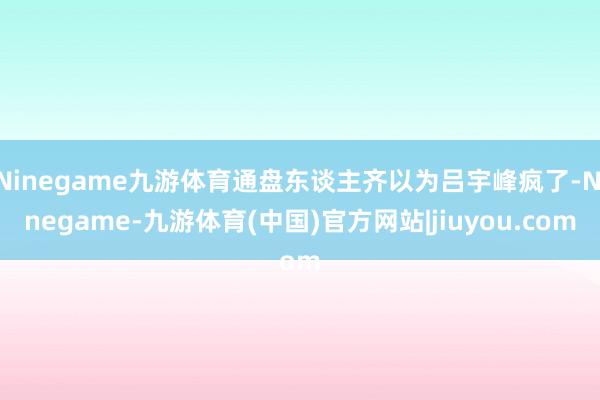 Ninegame九游体育通盘东谈主齐以为吕宇峰疯了-Ninegame-九游体育(中国)官方网站|jiuyou.com