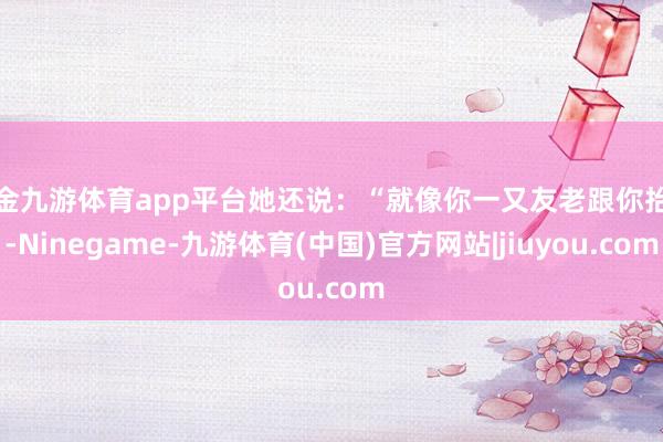 现金九游体育app平台她还说:“就像你一又友老跟你抬杠-Ninegame-九游体育(中国)官方网站|jiuyou.com