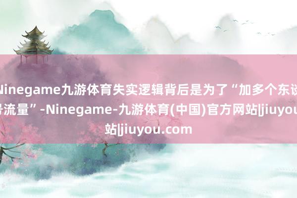 Ninegame九游体育失实逻辑背后是为了“加多个东谈主账号流量”-Ninegame-九游体育(中国)官方网站|jiuyou.com