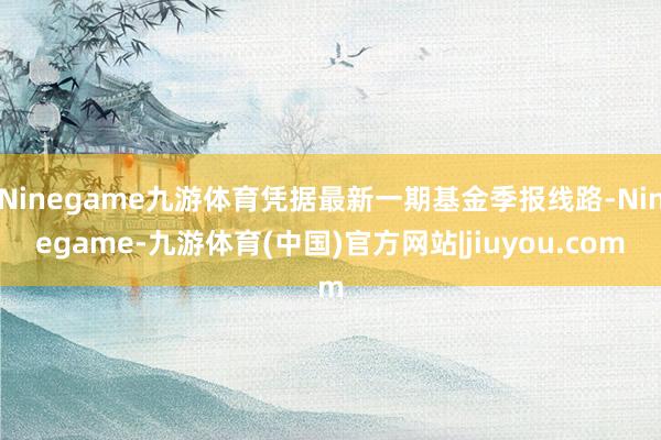 Ninegame九游体育凭据最新一期基金季报线路-Ninegame-九游体育(中国)官方网站|jiuyou.com
