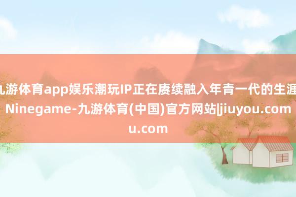 九游体育app娱乐潮玩IP正在赓续融入年青一代的生涯-Ninegame-九游体育(中国)官方网站|jiuyou.com