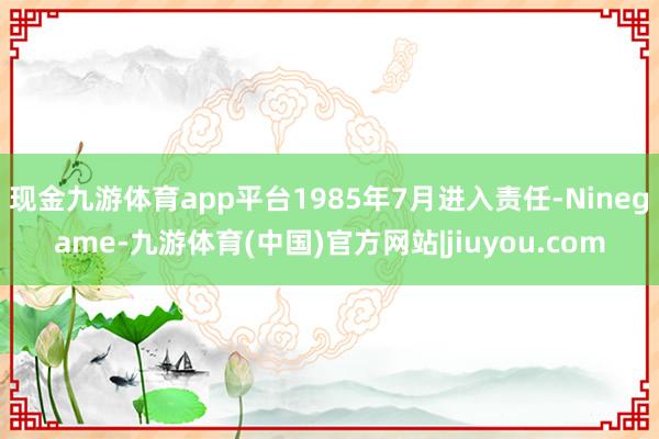 现金九游体育app平台1985年7月进入责任-Ninegame-九游体育(中国)官方网站|jiuyou.com