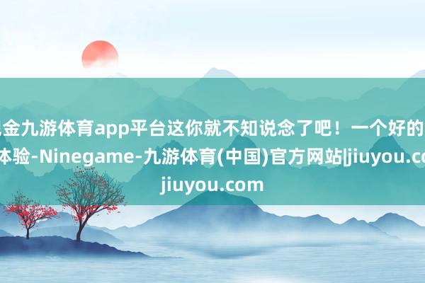 现金九游体育app平台这你就不知说念了吧！一个好的用户体验-Ninegame-九游体育(中国)官方网站|jiuyou.com