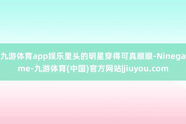 九游体育app娱乐里头的明星穿得可真顺眼-Ninegame-九游体育(中国)官方网站|jiuyou.com