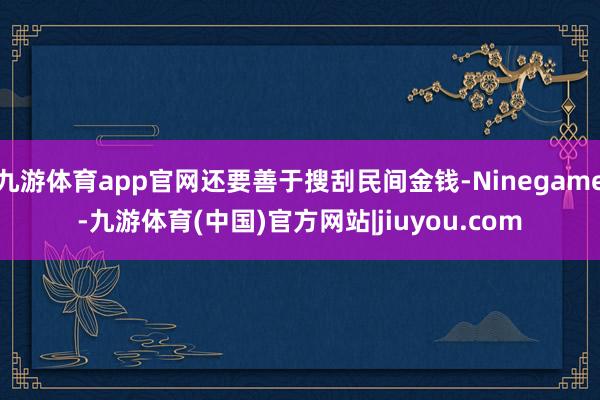 九游体育app官网还要善于搜刮民间金钱-Ninegame-九游体育(中国)官方网站|jiuyou.com