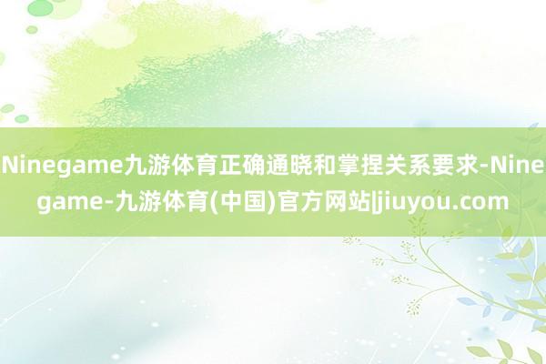 Ninegame九游体育正确通晓和掌捏关系要求-Ninegame-九游体育(中国)官方网站|jiuyou.com