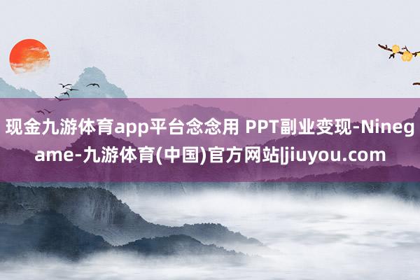 现金九游体育app平台念念用 PPT副业变现-Ninegame-九游体育(中国)官方网站|jiuyou.com