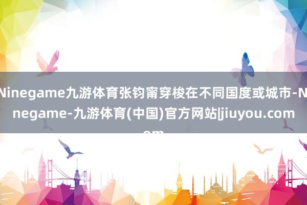 Ninegame九游体育张钧甯穿梭在不同国度或城市-Ninegame-九游体育(中国)官方网站|jiuyou.com