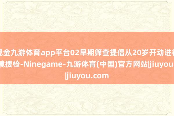 现金九游体育app平台02早期筛查提倡从20岁开动进行结肠镜搜检-Ninegame-九游体育(中国)官方网站|jiuyou.com
