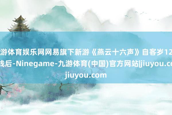 九游体育娱乐网网易旗下新游《燕云十六声》自客岁12月上线后-Ninegame-九游体育(中国)官方网站|jiuyou.com